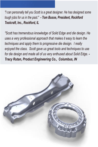 "I can personally tell you Scott is a great designer. He has designed some tough jobs for us in the past."  - Tom Busse, President, Rockford Toolcraft, Inc., Rockford, IL  "Scott has tremendous knowledge of Solid Edge and die design. He uses a very professional approach that makes it easy to learn the techniques and apply them to progressive die design.  I really enjoyed the class.  Scott gave us great tools and techniques to use for die design and made all of us very enthused about Solid Edge. - Tracy Rutan, Product Engineering Co.,  Columbus, IN